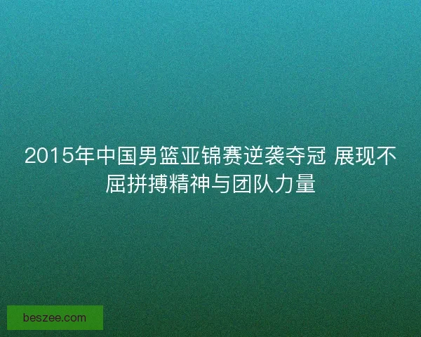 2015年中国男篮亚锦赛逆袭夺冠 展现不屈拼搏精神与团队力量