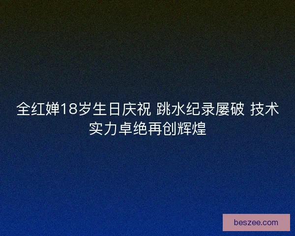 全红婵18岁生日庆祝 跳水纪录屡破 技术实力卓绝再创辉煌