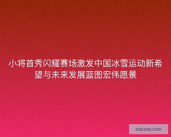 小将首秀闪耀赛场激发中国冰雪运动新希望与未来发展蓝图宏伟愿景