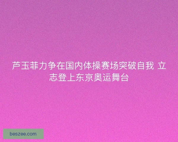 芦玉菲力争在国内体操赛场突破自我 立志登上东京奥运舞台