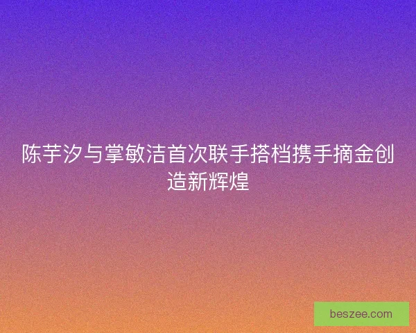 陈芋汐与掌敏洁首次联手搭档携手摘金创造新辉煌