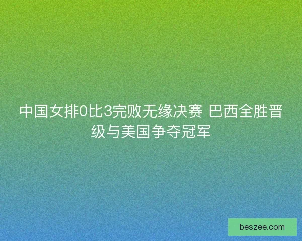 中国女排0比3完败无缘决赛 巴西全胜晋级与美国争夺冠军